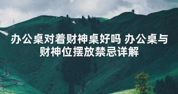办公桌对着财神桌好吗 办公桌与财神位摆放禁忌详解